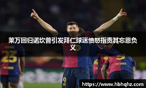 莱万回归诺坎普引发拜仁球迷愤怒指责其忘恩负义